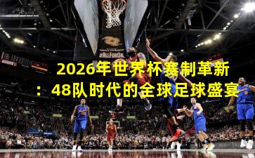 2026年世界杯赛制革新：48队时代的全球足球盛宴